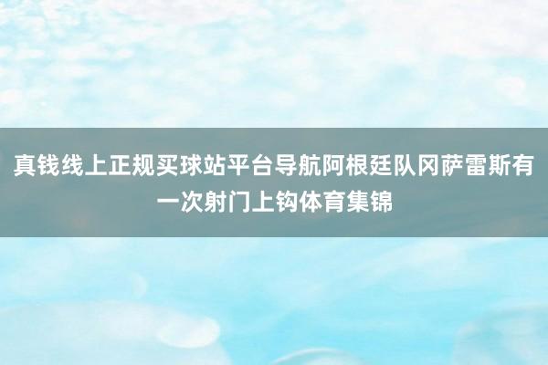 真钱线上正规买球站平台导航阿根廷队冈萨雷斯有一次射门上钩体育集锦