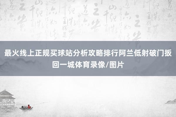 最火线上正规买球站分析攻略排行阿兰低射破门扳回一城体育录像/图片