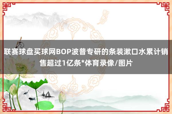 联赛球盘买球网BOP波普专研的条装漱口水累计销售超过1亿条*体育录像/图片