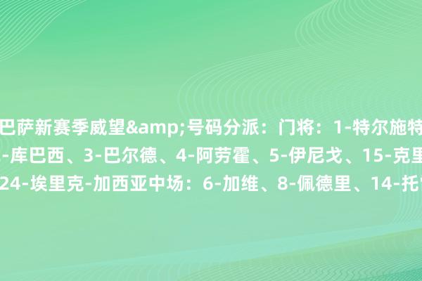 巴萨新赛季威望&号码分派：门将：1-特尔施特根、13-佩尼亚后卫：2-库巴西、3-巴尔德、4-阿劳霍、5-伊尼戈、15-克里斯滕森、23-孔德、24-埃里克-加西亚中场：6-加维、8-佩德里、14-托雷、16-费尔明、17-卡萨多、20-奥尔莫、21-德容时尚：7-费兰-托雷斯、9-莱万、10-法蒂、11-拉菲尼亚、18-保-维克托、19-亚马尔    体育录像/图片