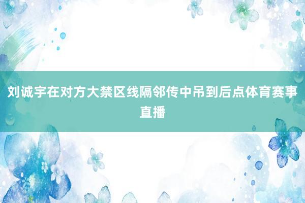 刘诚宇在对方大禁区线隔邻传中吊到后点体育赛事直播