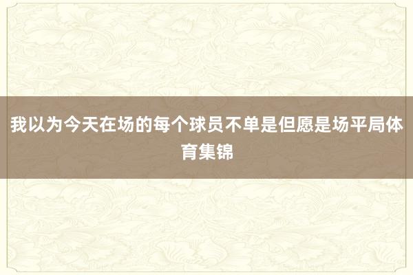 我以为今天在场的每个球员不单是但愿是场平局体育集锦