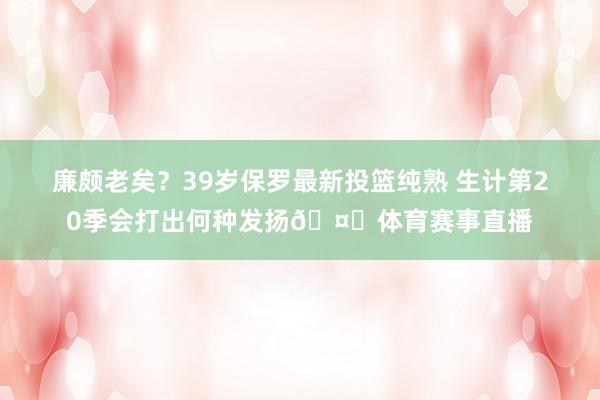 廉颇老矣？39岁保罗最新投篮纯熟 生计第20季会打出何种发扬🤔体育赛事直播