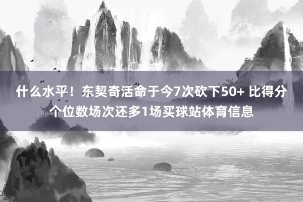 什么水平！东契奇活命于今7次砍下50+ 比得分个位数场次还多1场买球站体育信息