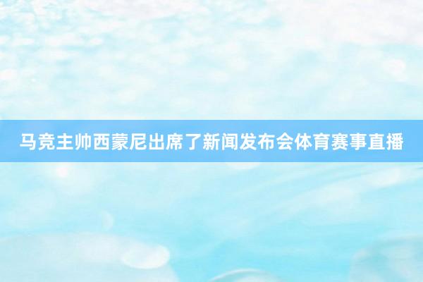 马竞主帅西蒙尼出席了新闻发布会体育赛事直播