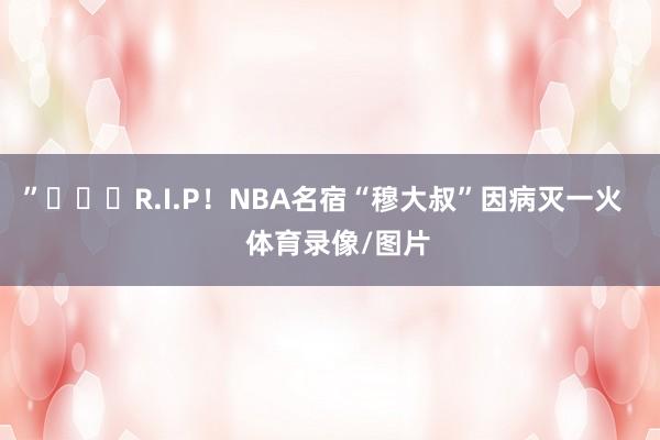 ”			R.I.P！NBA名宿“穆大叔”因病灭一火    体育录像/图片