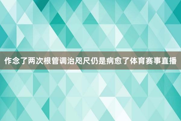 作念了两次根管调治咫尺仍是病愈了体育赛事直播