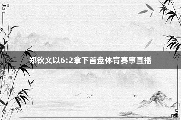 郑钦文以6:2拿下首盘体育赛事直播